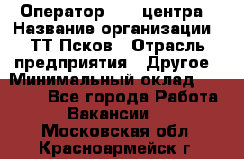 Оператор Call-центра › Название организации ­ ТТ-Псков › Отрасль предприятия ­ Другое › Минимальный оклад ­ 17 000 - Все города Работа » Вакансии   . Московская обл.,Красноармейск г.